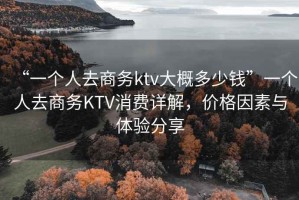 “一個(gè)人去商務(wù)ktv大概多少錢(qián)”一個(gè)人去商務(wù)KTV消費詳解，價(jià)格因素與體驗分享