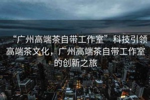 “廣州高端茶自帶工作室”科技引領(lǐng)高端茶文化，廣州高端茶自帶工作室的創(chuàng  )新之旅