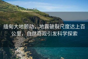 緬甸大地顫動(dòng)，地震破裂尺度達上百公里，自然奇觀(guān)引發(fā)科學(xué)探索