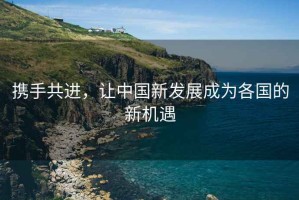 攜手共進(jìn)，讓中國新發(fā)展成為各國的新機遇