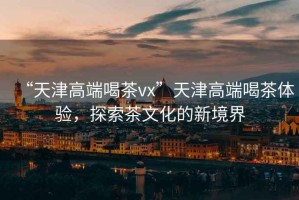 “天津高端喝茶vx”天津高端喝茶體驗，探索茶文化的新境界