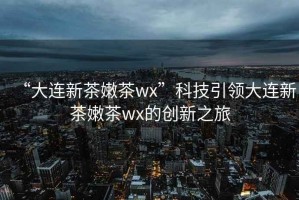 “大連新茶嫩茶wx”科技引領(lǐng)大連新茶嫩茶wx的創(chuàng  )新之旅