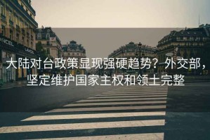 大陸對臺政策顯現強硬趨勢？外交部，堅定維護國家主權和領(lǐng)土完整