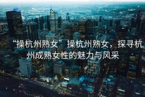 “操杭州熟女”操杭州熟女，探尋杭州成熟女性的魅力與風(fēng)采