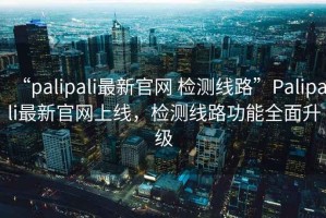 “palipali最新官網(wǎng) 檢測線(xiàn)路”P(pán)alipali最新官網(wǎng)上線(xiàn)，檢測線(xiàn)路功能全面升級