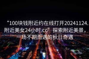 “100塊錢(qián)附近約在線(xiàn)打開(kāi)20241124.附近美女24小時(shí).cc”探索附近美景，一場(chǎng)不期而遇的秋日奇遇