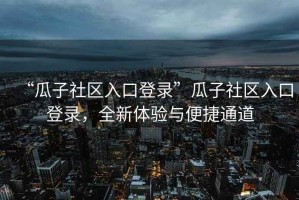“瓜子社區入口登錄”瓜子社區入口登錄，全新體驗與便捷通道