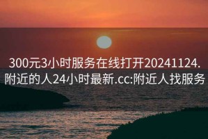 300元3小時(shí)服務(wù)在線(xiàn)打開(kāi)20241124.附近的人24小時(shí)最新.cc:附近人找服務(wù)