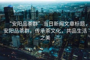 “安陽(yáng)品茶群”當日新聞文章標題，安陽(yáng)品茶群，傳承茶文化，共品生活之美