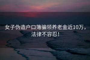 女子偽造戶(hù)口簿騙領(lǐng)養老金近10萬(wàn)，法律不容忍！