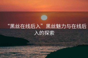 “黑絲在線(xiàn)后入”黑絲魅力與在線(xiàn)后入的探索