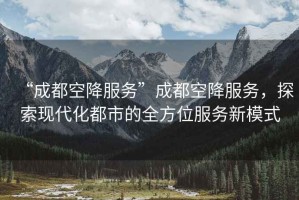 “成都空降服務(wù)”成都空降服務(wù)，探索現代化都市的全方位服務(wù)新模式