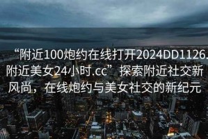 “附近100炮約在線(xiàn)打開(kāi)2024DD1126.附近美女24小時(shí).cc”探索附近社交新風(fēng)尚，在線(xiàn)炮約與美女社交的新紀元
