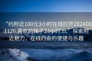 “約附近100元3小時(shí)在線(xiàn)打開(kāi)2024DD1126.喜歡的妹子24小時(shí).cc”探索附近魅力，在線(xiàn)約會(huì )的便捷與樂(lè )趣