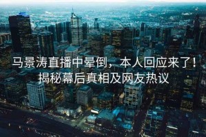 馬景濤直播中暈倒，本人回應來(lái)了！揭秘幕后真相及網(wǎng)友熱議