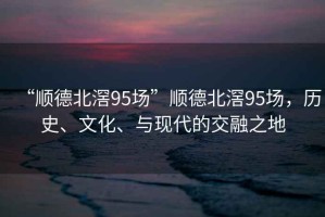 “順德北滘95場(chǎng)”順德北滘95場(chǎng)，歷史、文化、與現代的交融之地