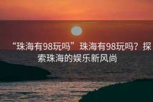 “珠海有98玩嗎”珠海有98玩嗎？探索珠海的娛樂(lè )新風(fēng)尚