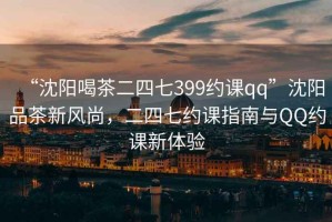 “沈陽(yáng)喝茶二四七399約課qq”沈陽(yáng)品茶新風(fēng)尚，二四七約課指南與QQ約課新體驗