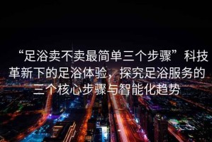“足浴賣(mài)不賣(mài)最簡(jiǎn)單三個(gè)步驟”科技革新下的足浴體驗，探究足浴服務(wù)的三個(gè)核心步驟與智能化趨勢