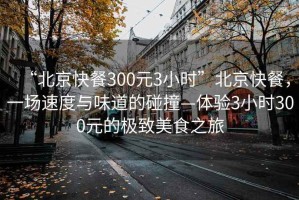 “北京快餐300元3小時(shí)”北京快餐，一場(chǎng)速度與味道的碰撞—體驗3小時(shí)300元的極致美食之旅