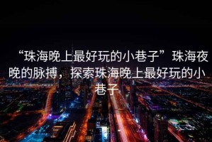 “珠海晚上最好玩的小巷子”珠海夜晚的脈搏，探索珠海晚上最好玩的小巷子