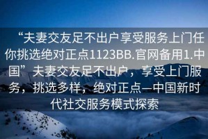 “夫妻交友足不出戶(hù)享受服務(wù)上門(mén)任你挑選絕對正點(diǎn)1123BB.官網(wǎng)備用1.中國”夫妻交友足不出戶(hù)，享受上門(mén)服務(wù)，挑選多樣，絕對正點(diǎn)—中國新時(shí)代社交服務(wù)模式探索