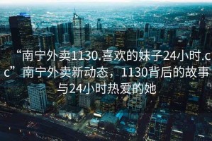 “南寧外賣(mài)1130.喜歡的妹子24小時(shí).cc”南寧外賣(mài)新動(dòng)態(tài)，1130背后的故事與24小時(shí)熱愛(ài)的她