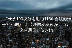 “長(cháng)沙100塊錢(qián)附近約1130.喜歡的妹子24小時(shí).cc”長(cháng)沙的秘密夜晚，百元之內遇見(jiàn)心儀的她