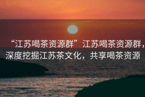 “江蘇喝茶資源群”江蘇喝茶資源群，深度挖掘江蘇茶文化，共享喝茶資源