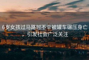 6歲女孩過(guò)馬路時(shí)不幸被罐車(chē)碾壓身亡，引發(fā)社會(huì )廣泛關(guān)注