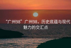 “廣州98”廣州98，歷史底蘊與現代魅力的交匯點(diǎn)