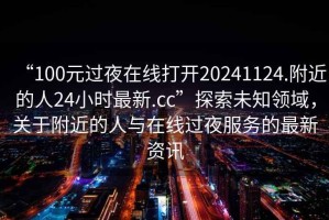 “100元過(guò)夜在線(xiàn)打開(kāi)20241124.附近的人24小時(shí)最新.cc”探索未知領(lǐng)域，關(guān)于附近的人與在線(xiàn)過(guò)夜服務(wù)的最新資訊