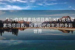 “ktv夜場(chǎng)葷素場(chǎng)項目表”KTV夜場(chǎng)葷素場(chǎng)項目表，探索現代夜生活的多彩世界