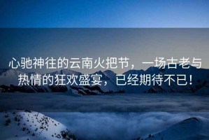 心馳神往的云南火把節，一場(chǎng)古老與熱情的狂歡盛宴，已經(jīng)期待不已！