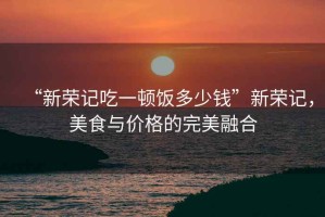 “新榮記吃一頓飯多少錢(qián)”新榮記，美食與價(jià)格的完美融合