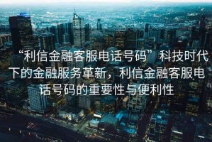 “利信金融客服電話(huà)號碼”科技時(shí)代下的金融服務(wù)革新，利信金融客服電話(huà)號碼的重要性與便利性