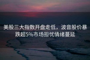 美股三大指數開(kāi)盤(pán)走低，波音股價(jià)暴跌超5%市場(chǎng)擔憂(yōu)情緒蔓延
