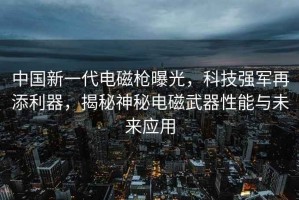 中國新一代電磁槍曝光，科技強軍再添利器，揭秘神秘電磁武器性能與未來(lái)應用