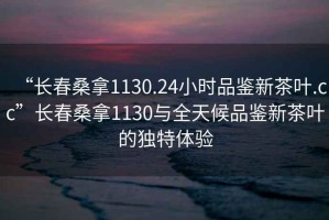 “長(cháng)春桑拿1130.24小時(shí)品鑒新茶葉.cc”長(cháng)春桑拿1130與全天候品鑒新茶葉的獨特體驗
