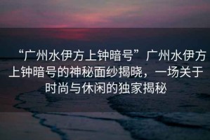 “廣州水伊方上鐘暗號”廣州水伊方上鐘暗號的神秘面紗揭曉，一場(chǎng)關(guān)于時(shí)尚與休閑的獨家揭秘
