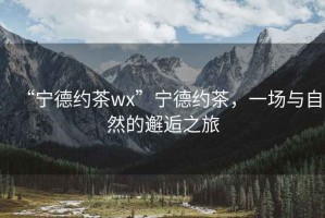 “寧德約茶wx”寧德約茶，一場(chǎng)與自然的邂逅之旅