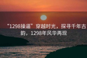 “1298操逼”穿越時(shí)光，探尋千年古韻，1298年風(fēng)華再現