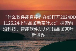 “什么軟件能直接約在線(xiàn)打開(kāi)2024DD1126.24小時(shí)品鑒新茶葉.cc”探索前沿科技，智能軟件助力在線(xiàn)品鑒茶葉新境界