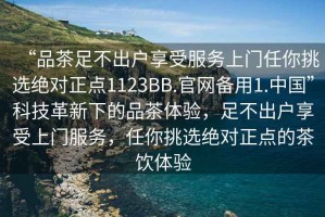 “品茶足不出戶(hù)享受服務(wù)上門(mén)任你挑選絕對正點(diǎn)1123BB.官網(wǎng)備用1.中國”科技革新下的品茶體驗，足不出戶(hù)享受上門(mén)服務(wù)，任你挑選絕對正點(diǎn)的茶飲體驗