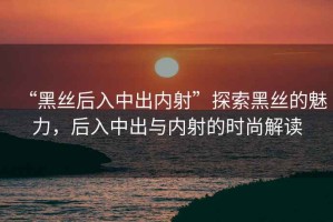 “黑絲后入中出內射”探索黑絲的魅力，后入中出與內射的時(shí)尚解讀