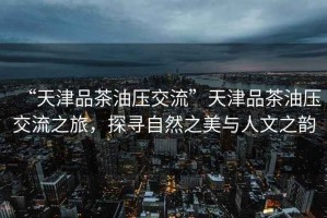 “天津品茶油壓交流”天津品茶油壓交流之旅，探尋自然之美與人文之韻