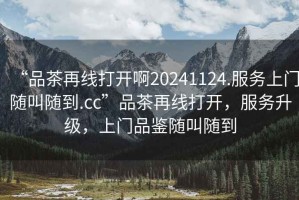 “品茶再線(xiàn)打開(kāi)啊20241124.服務(wù)上門(mén)隨叫隨到.cc”品茶再線(xiàn)打開(kāi)，服務(wù)升級，上門(mén)品鑒隨叫隨到