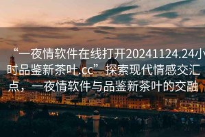 “一夜情軟件在線(xiàn)打開(kāi)20241124.24小時(shí)品鑒新茶葉.cc”探索現代情感交匯點(diǎn)，一夜情軟件與品鑒新茶葉的交融