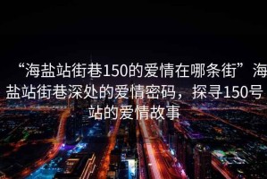 “海鹽站街巷150的愛(ài)情在哪條街”海鹽站街巷深處的愛(ài)情密碼，探尋150號站的愛(ài)情故事