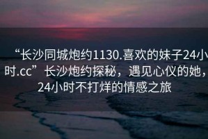 “長(cháng)沙同城炮約1130.喜歡的妹子24小時(shí).cc”長(cháng)沙炮約探秘，遇見(jiàn)心儀的她，24小時(shí)不打烊的情感之旅
